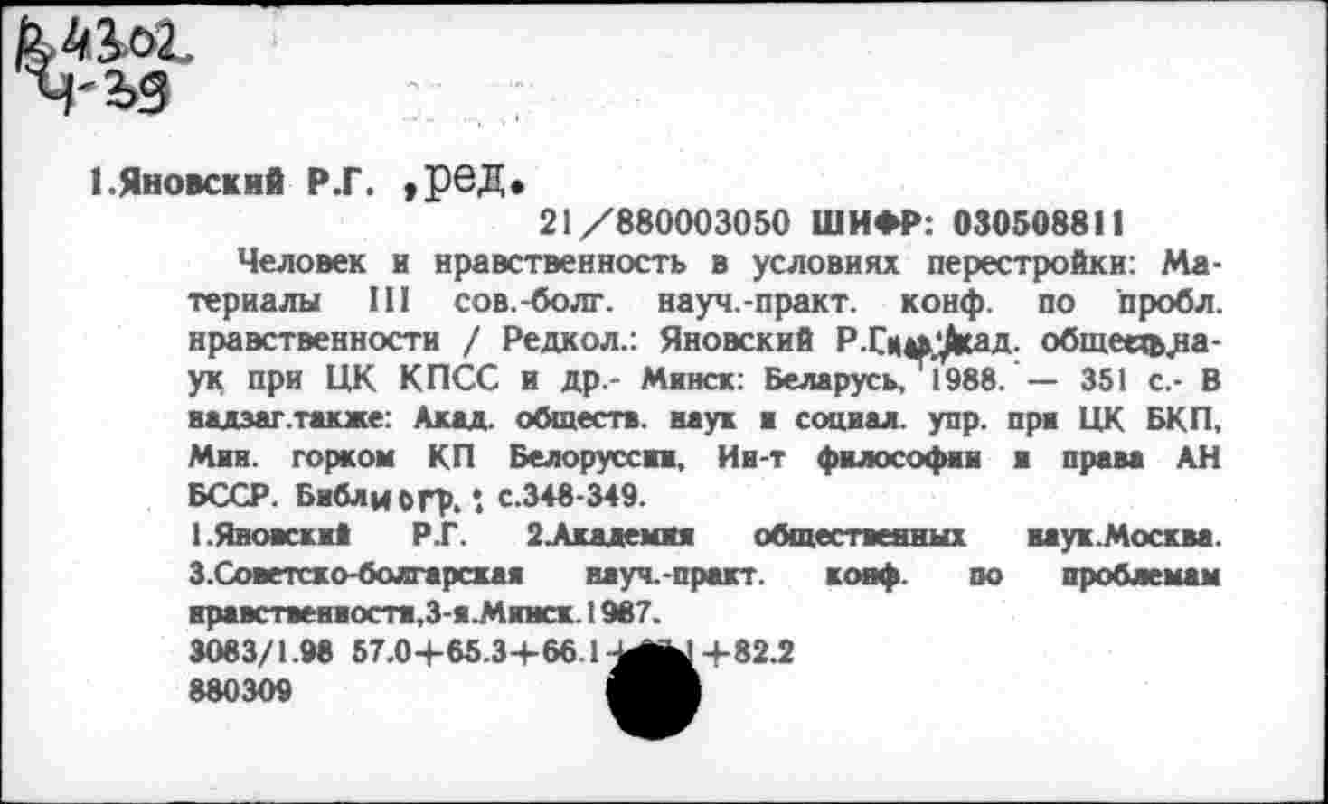 ﻿1.Яновский р.г. , ред.
21/880003050 ШИФР: 030508811
Человек и нравственность в условиях перестройки: Материалы III сов.-болг. науч.-практ. конф, по пробл. нравственности / Редкол.: Яновский РДци^сад. общее^^а-ук при ЦК КПСС И др.- Минск: Беларусь, 1988. — 351 с.- В надзаг.также: Акад, обществ, наук и социал, упр. при ЦК БКП, Мии. горком КП Белоруссии, Ии-т философии и права АН БССР. БиблибГф.: с.348-349.
1.Яновски* Р.Г. 2 . Ахаде ми» общественны! ил ух. Москва. 3.Советско-болгарская науч.-практ. конф. по проблемам нравственности,З-я.Минск. 1987.
3083/1.98 57.04-65 34-66.1^^14-82.2 880309